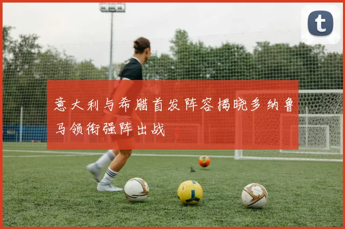 意大利与希腊首发阵容揭晓多纳鲁马领衔强阵出战