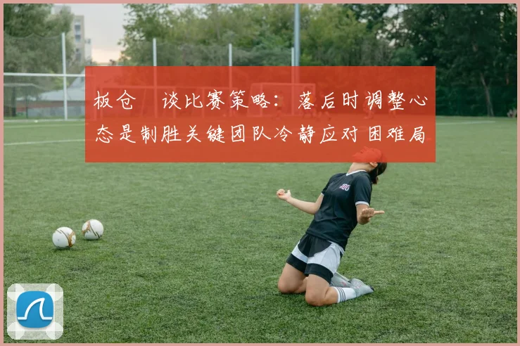 板仓滉谈比赛策略：落后时调整心态是制胜关键团队冷静应对困难局面