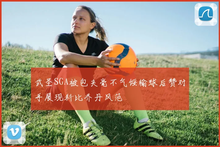 武圣SGA被包夹毫不气馁输球后赞对手展现科比乔丹风范