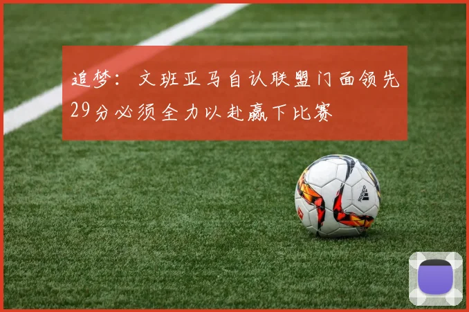 追梦：文班亚马自认联盟门面领先29分必须全力以赴赢下比赛