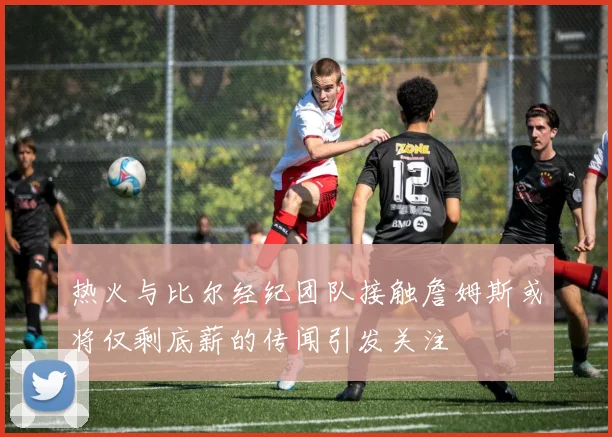 热火与比尔经纪团队接触詹姆斯或将仅剩底薪的传闻引发关注