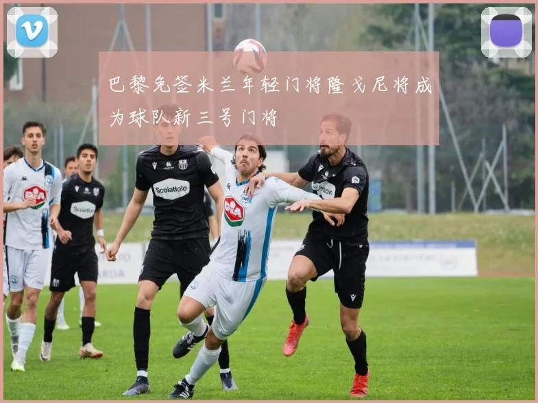 巴黎免签米兰年轻门将隆戈尼将成为球队新三号门将