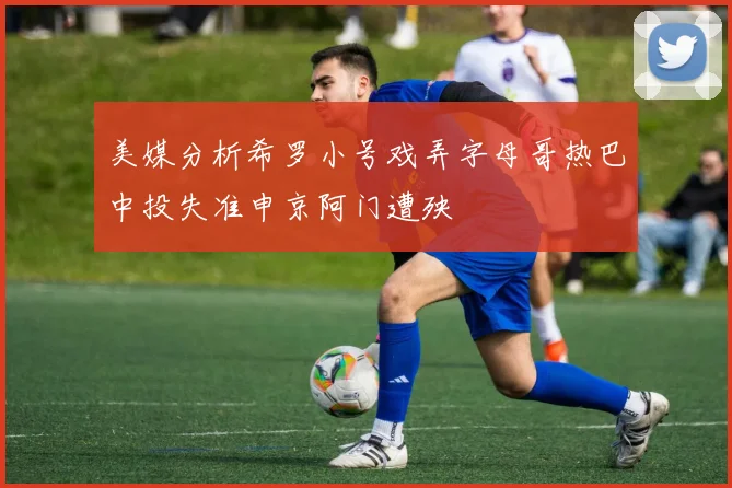 美媒分析希罗小号戏弄字母哥热巴中投失准申京阿门遭殃