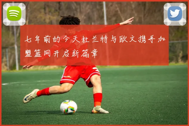 七年前的今天杜兰特与欧文携手加盟篮网开启新篇章