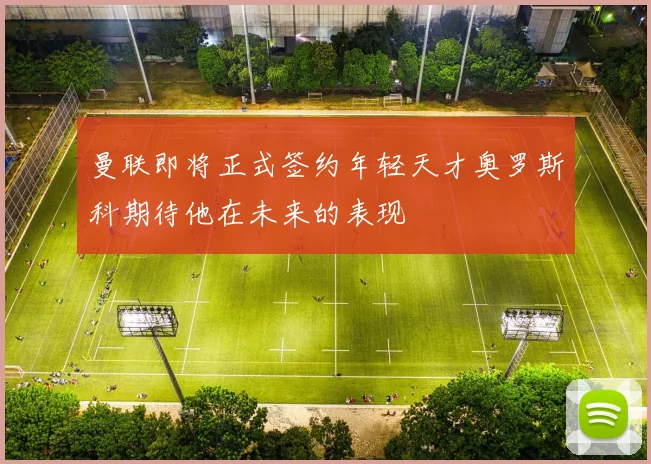 曼联即将正式签约年轻天才奥罗斯科期待他在未来的表现