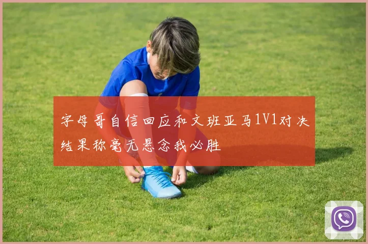 字母哥自信回应和文班亚马1V1对决结果称毫无悬念我必胜