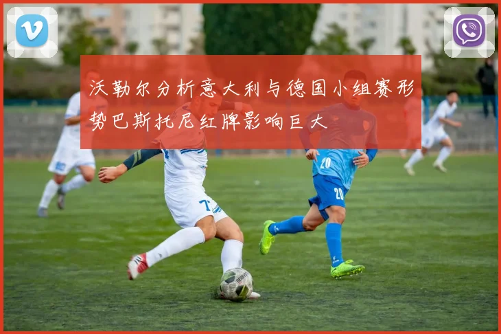 沃勒尔分析意大利与德国小组赛形势巴斯托尼红牌影响巨大