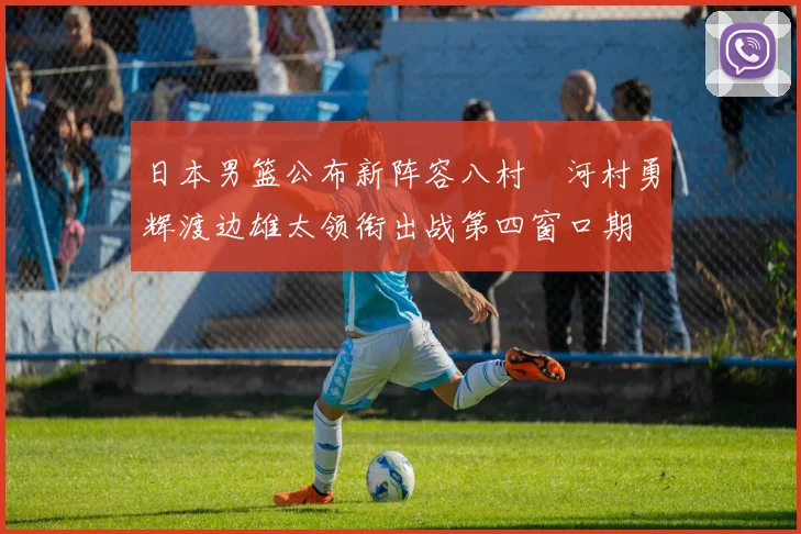 日本男篮公布新阵容八村塁河村勇辉渡边雄太领衔出战第四窗口期