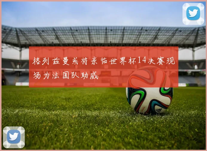 格列兹曼或将亲临世界杯14决赛现场为法国队助威