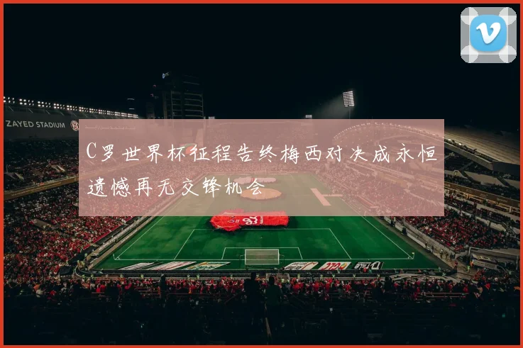 C罗世界杯征程告终梅西对决成永恒遗憾再无交锋机会