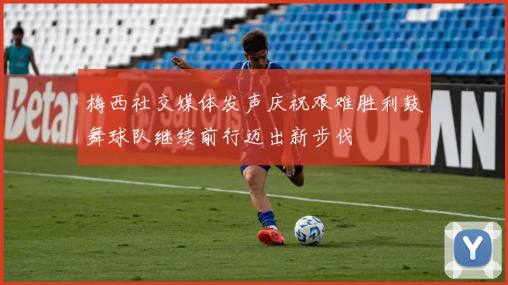 梅西社交媒体发声庆祝艰难胜利鼓舞球队继续前行迈出新步伐